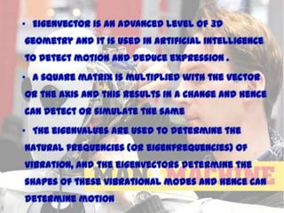 • Eigenvector is an advanced level of 3D
geometry and it is used in artificial intelligence
to detect motion and deduce expression .
• A square matrix is multiplied with the vector

or the axis and this results in a change and hence
can detect or simulate the same
• The eigenvalues are used to determine the

natural frequencies (or eigenfrequencies) of
vibration, and the eigenvectors determine the
shapes of these vibrational modes and hence can

determine motion

11/15/2013

 
