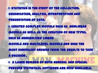  Statistics is the study of the collection,
organization, analysis, interpretation and
presentation of data.
 Created complex models such as nonlinear

models as well as the creation of new types,
such as generalized linear
models and multilevel models and uses the

most significant answer from the results to take
a decision .
 A large number of both general and special

purpose statistical software are now available.

11/15/2013

 