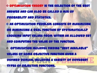  OPTIMIZATION THEORY is the selection of the best
answer and can also be called a mix of
probability and statistics.

 An optimization problem consists of maximizing
or minimizing a real function by systematically
choosing input values from within an allowed set
and computing the value of the function.
 Optimization includes finding "best available"
values of some objective function given a
defined domain, including a variety of different
types of objective functions.
11/15/2013

 