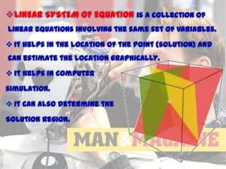 LINEAR SYSTEM OF EQUATION is a collection of
linear equations involving the same set of variables.
 It helps in the location of the point {solution} and
can estimate the location graphically.
 it helps in computer
simulation.
 It can also determine the
Solution region.

11/15/2013

 