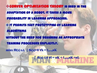 CONVEX OPTIMIZATION THEORY is used in the
adaptation of a robot. It takes a more
probability in learning approaches.
 It permits fast prototyping of learning
algorithms
without the need for designing an appropriate
training procedure explicitly.
minx f0(x) s.t. { fk(x)=0 ∀k = 1,...,nK

{ fl(x) ≤ 0 ∀l = nK + 1,...,nK +nL

11/15/2013

 