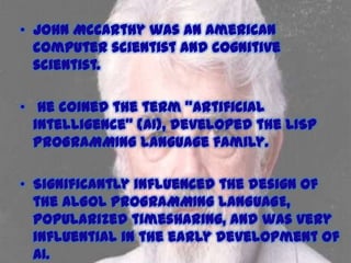 • John McCarthy was an American
computer scientist and cognitive
scientist.
• He coined the term "artificial
intelligence" (AI), developed the LISP
PROGRAMMING language family.

• Significantly influenced the design of
the ALGOL PROGRAMMING LANGUAGE,
popularized timesharing, and was very
influential in the early development of
AI.

 