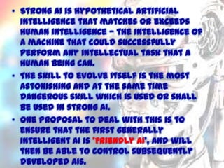 • Strong AI is hypothetical artificial
intelligence that matches or exceeds
human intelligence — the intelligence of
a machine that could successfully
perform any intellectual task that a
human being can.
• The skill to evolve itself is the most
astonishing and at the same time
dangerous skill which is used or shall
be used in strong AI.
• One proposal to deal with this is to
ensure that the first generally
intelligent AI is 'Friendly AI', and will
then be able to control subsequently
11/15/2013
developed AIs.

 