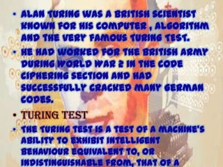 • Alan Turing was a British scientist
known for his Computer , Algorithm
and the very famous TURING TEST.
• He had worked for the British army
during World War 2 in the code
ciphering section and had
successfully cracked many German
codes.

• Turing test
• The Turing test is a test of a machine's
ability to exhibit intelligent
behaviour equivalent to, or
indistinguishable from, that of a
11/15/2013

 