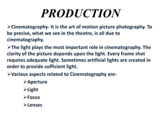 PRODUCTION
Cinematography- It is the art of motion picture photography. To
be precise, what we see in the theatre, is all due to
cinematography.
The light plays the most important role in cinematography. The
clarity of the picture depends upon the light. Every frame shot
requires adequate light. Sometimes artificial lights are created in
order to provide sufficient light.
Various aspects related to Cinematography areAperture
Light
Focus
Lenses

 