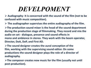 DEVELPOMENT
 Audiography- It is concerned with the sound of the film (not to be
confused with music composition).
 The audiographer supervises the entire audiography of the film.
The production sound mixer is the head of the sound department
during the production stage of filmmaking. They record and mix the
audio on set - dialogue, presence and sound effects in
mono and ambience in stereo. They work with the boom operator,
Director, DoA, DoP, and First AD.
The sound designer creates the aural conception of the
film, working with the supervising sound editor. On some
productions the sound designer plays the role of a director of
audiography.
The composer creates new music for the film (usually not until
post-production).

 