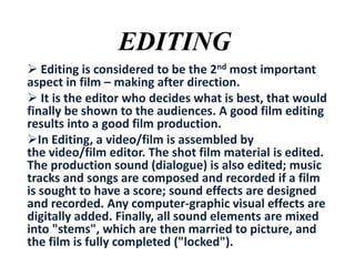 EDITING
 Editing is considered to be the 2nd most important
aspect in film – making after direction.
 It is the editor who decides what is best, that would
finally be shown to the audiences. A good film editing
results into a good film production.
In Editing, a video/film is assembled by
the video/film editor. The shot film material is edited.
The production sound (dialogue) is also edited; music
tracks and songs are composed and recorded if a film
is sought to have a score; sound effects are designed
and recorded. Any computer-graphic visual effects are
digitally added. Finally, all sound elements are mixed
into "stems", which are then married to picture, and
the film is fully completed ("locked").

 