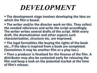 DEVELOPMENT
 The development stage involves developing the idea on
which the film is based.
 The writer and/or the director work on this. They collect
the needed references and write the script accordingly.
The writer writes several drafts of the script. With every
draft, the dramatization and other aspects such
characterization, structure etc. are improved.
 The legal formalities like buying the rights of the book
etc., if the idea is inspired from a book are completed.
(Sometimes it may be another film or a play too.)
 Then a producer is finalized for the finance of the film. A
distributor may also be contacted early for releasing the
film and keep a look on the potential market at the time
of film’s release.

 