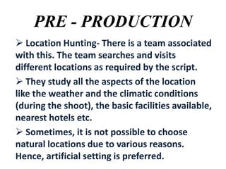 PRE - PRODUCTION
 Location Hunting- There is a team associated
with this. The team searches and visits
different locations as required by the script.
 They study all the aspects of the location
like the weather and the climatic conditions
(during the shoot), the basic facilities available,
nearest hotels etc.
 Sometimes, it is not possible to choose
natural locations due to various reasons.
Hence, artificial setting is preferred.

 