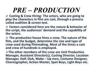 PRE – PRODUCTION

 Casting & Crew Hiring- The actors, who are going to
play the characters in film are cast, through a process
called audition & screen test.
 Factors considered here are the nature & behavior of
the script, the audiences’ demand and the capability of
the actors.
 The production house hires a crew. The nature of the
film, and the budget, determine the size and type of
crew used during filmmaking. Most of the times a cast
and crew of hundreds is employed.
The other members of the crew are Unit Production
Manager, Assistant Director(s), Casting Director, Location
Manager, DoP, DoA, Make – Up men, Costume Designer,
Choreographer, Action Master, Spot Boys, Light Boys etc.

 