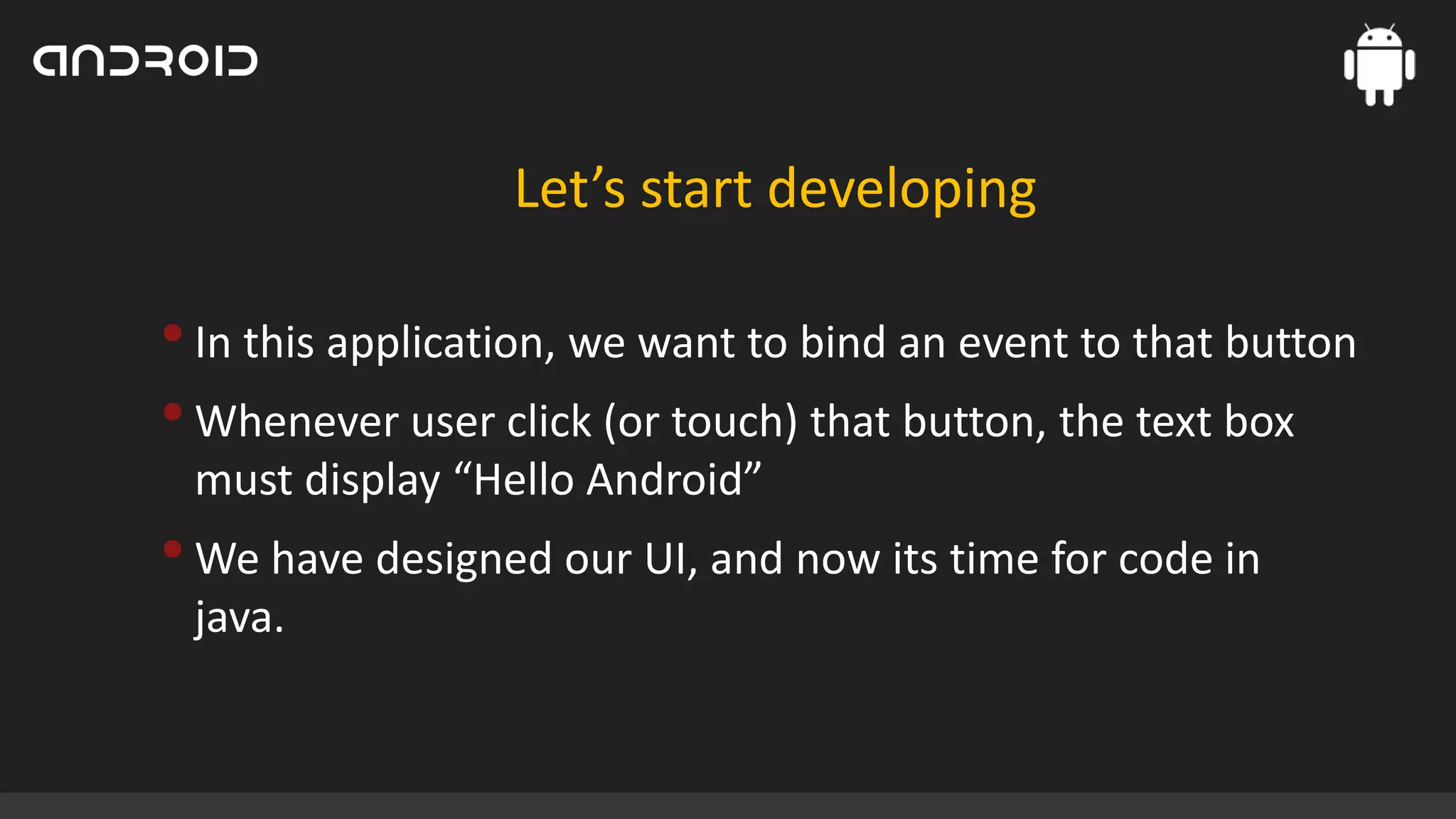 Let’s start developing

• In this application, we want to bind an event to that button
• Whenever user click (or touch) that button, the text box
must display “Hello Android”

• We have designed our UI, and now its time for code in
java.

 