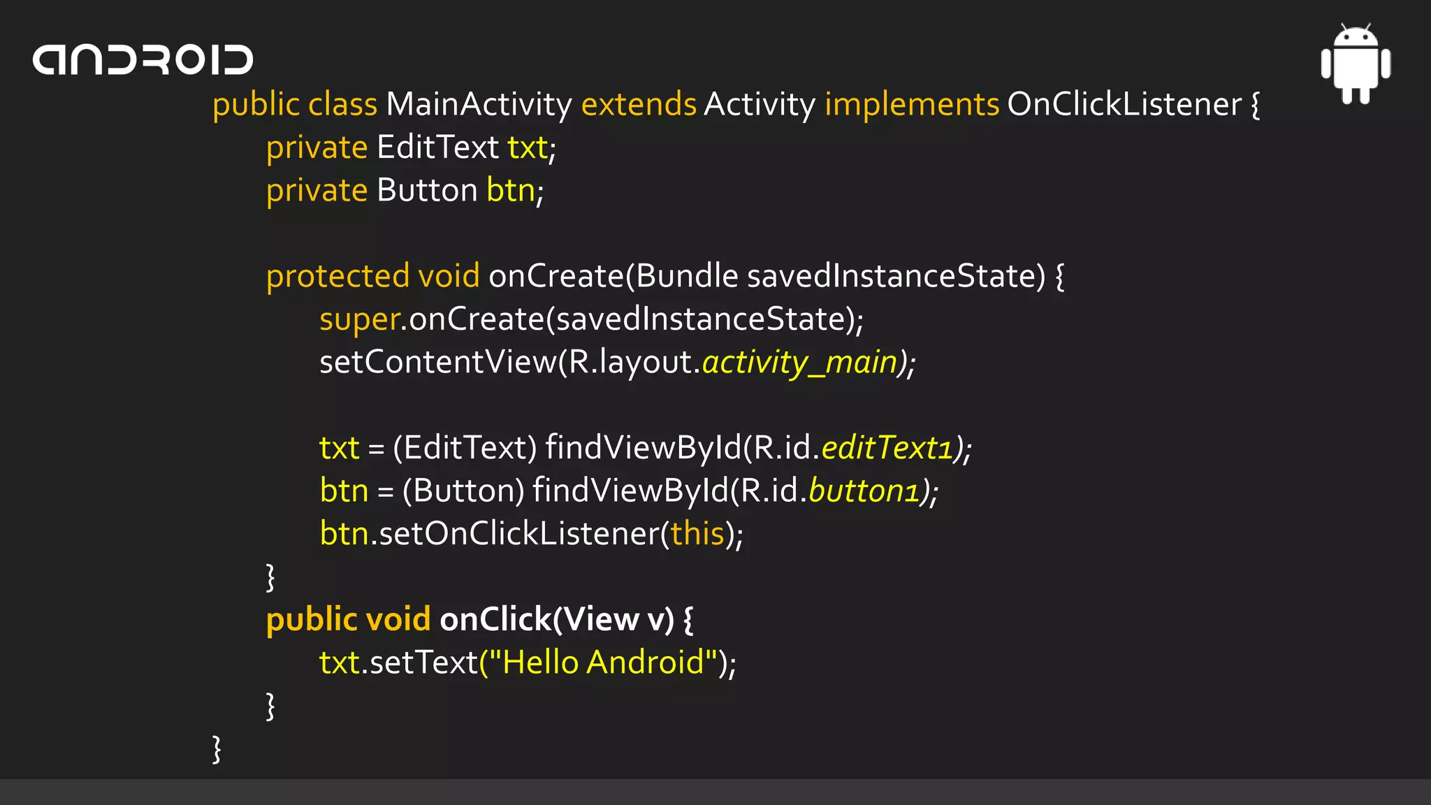 public class MainActivity extends Activity implements OnClickListener {
private EditText txt;
private Button btn;
protected void onCreate(Bundle savedInstanceState) {
super.onCreate(savedInstanceState);
setContentView(R.layout.activity_main);
txt = (EditText) findViewById(R.id.editText1);
btn = (Button) findViewById(R.id.button1);
btn.setOnClickListener(this);
}
public void onClick(View v) {
txt.setText("Hello Android");
}
}

 