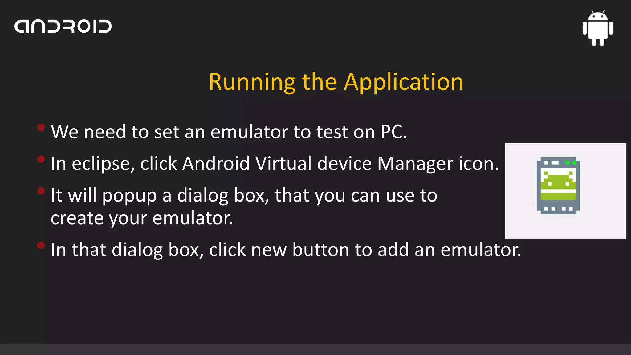 Running the Application

• We need to set an emulator to test on PC.
• In eclipse, click Android Virtual device Manager icon.
• It will popup a dialog box, that you can use to
create your emulator.

• In that dialog box, click new button to add an emulator.

 