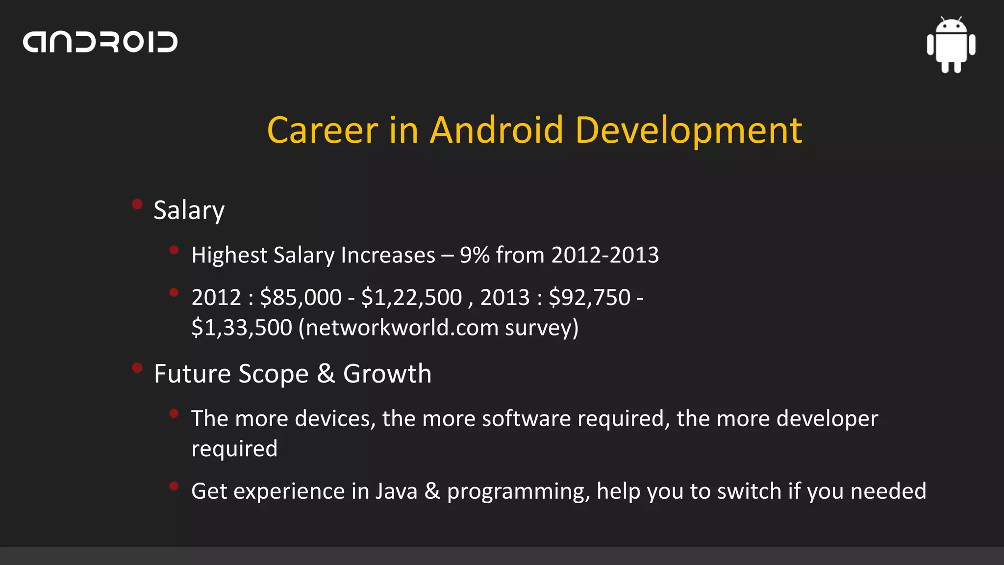 Career in Android Development

• Salary
• Highest Salary Increases – 9% from 2012-2013
• 2012 : $85,000 - $1,22,500 , 2013 : $92,750 $1,33,500 (networkworld.com survey)

• Future Scope & Growth
• The more devices, the more software required, the more developer
required

• Get experience in Java & programming, help you to switch if you needed

 