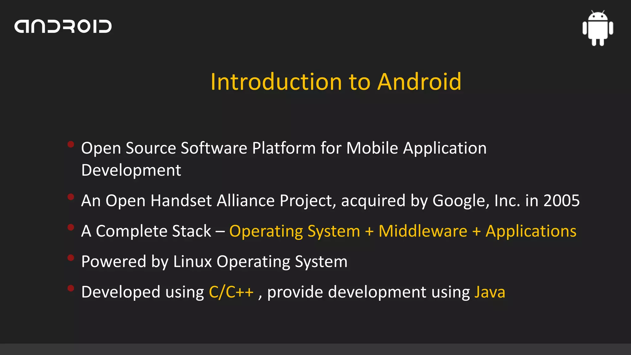 Introduction to Android

• Open Source Software Platform for Mobile Application
Development

• An Open Handset Alliance Project, acquired by Google, Inc. in 2005
• A Complete Stack – Operating System + Middleware + Applications
• Powered by Linux Operating System
• Developed using C/C++ , provide development using Java

 