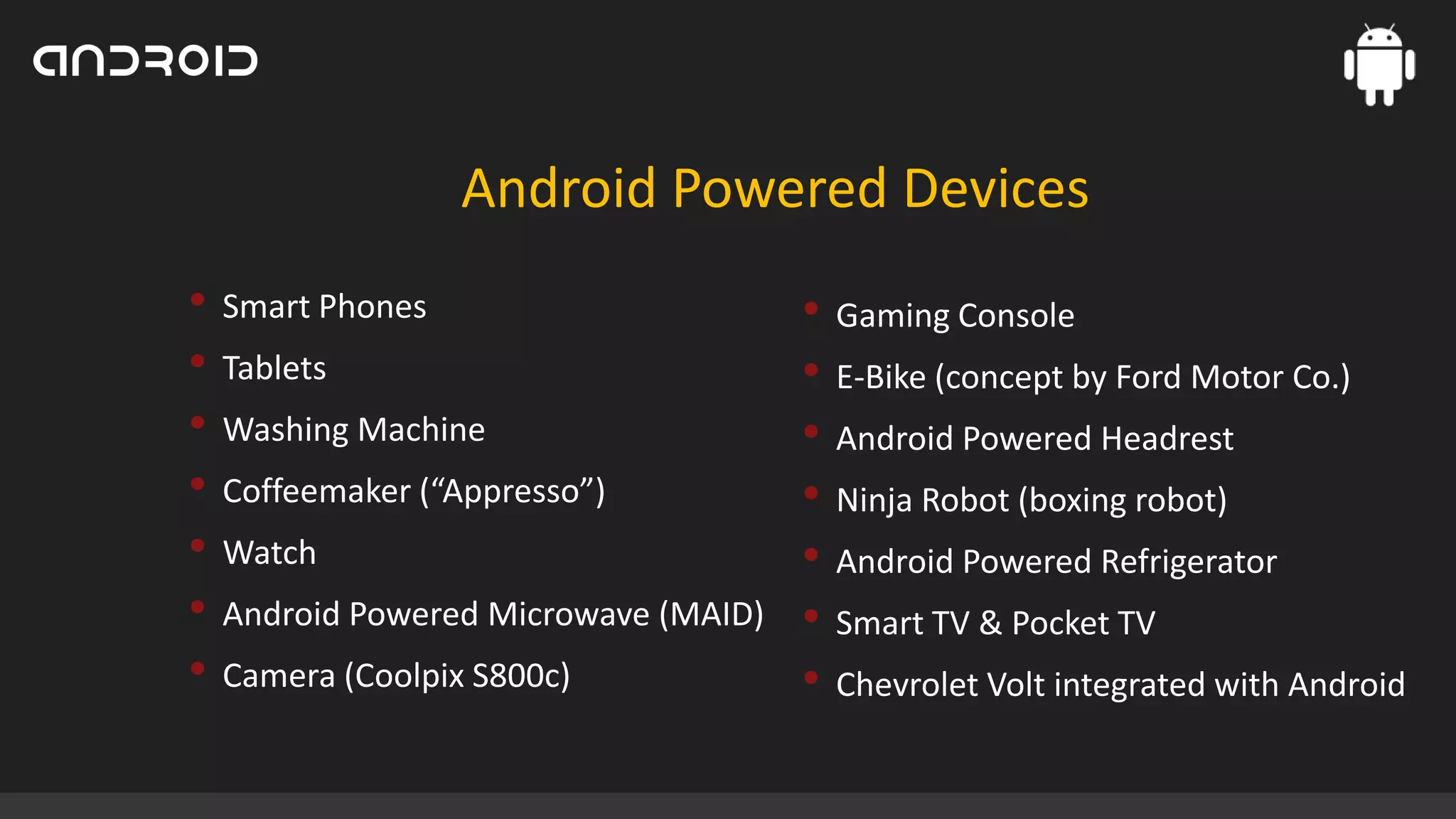 Android Powered Devices
• Smart Phones
• Tablets
• Washing Machine
• Coffeemaker (“Appresso”)
• Watch
• Android Powered Microwave (MAID)
• Camera (Coolpix S800c)

• Gaming Console
• E-Bike (concept by Ford Motor Co.)
• Android Powered Headrest
• Ninja Robot (boxing robot)
• Android Powered Refrigerator
• Smart TV & Pocket TV
• Chevrolet Volt integrated with Android

 