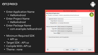 • Enter Application Name
• HelloAndroid
• Enter Project Name
• HelloAndroid
• Enter Package Name
• com.example.helloandroid
• Minimum Required SDK
• API 10
• Target SDK : API 10
• Compile With: API 10
• Theme : none

 