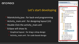 Let’s start developing

• MainActivity.java : for back-end programming
• Activity_main.xml : for designing layout (UI)
• Double Click the activity_main.xml
• Eclipse will show its
• Graphical layout : for drag-n-drop design
• Activity_main.xml : for code based design

 