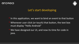 Let’s start developing

• In this application, we want to bind an event to that button
• Whenever user click (or touch) that button, the text box
must display “Hello Android”

• We have designed our UI, and now its time for code in
java.

 