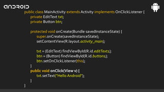 public class MainActivity extends Activity implements OnClickListener {
private EditText txt;
private Button btn;
protected void onCreate(Bundle savedInstanceState) {
super.onCreate(savedInstanceState);
setContentView(R.layout.activity_main);
txt = (EditText) findViewById(R.id.editText1);
btn = (Button) findViewById(R.id.button1);
btn.setOnClickListener(this);
}
public void onClick(View v) {
txt.setText("Hello Android");
}
}

 