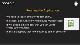 Running the Application

• We need to set an emulator to test on PC.
• In eclipse, click Android Virtual device Manager icon.
• It will popup a dialog box, that you can use to
create your emulator.

• In that dialog box, click new button to add an emulator.

 