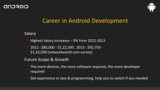 Career in Android Development

• Salary
• Highest Salary Increases – 9% from 2012-2013
• 2012 : $85,000 - $1,22,500 , 2013 : $92,750 $1,33,500 (networkworld.com survey)

• Future Scope & Growth
• The more devices, the more software required, the more developer
required

• Get experience in Java & programming, help you to switch if you needed

 