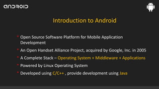 Introduction to Android

• Open Source Software Platform for Mobile Application
Development

• An Open Handset Alliance Project, acquired by Google, Inc. in 2005
• A Complete Stack – Operating System + Middleware + Applications
• Powered by Linux Operating System
• Developed using C/C++ , provide development using Java

 