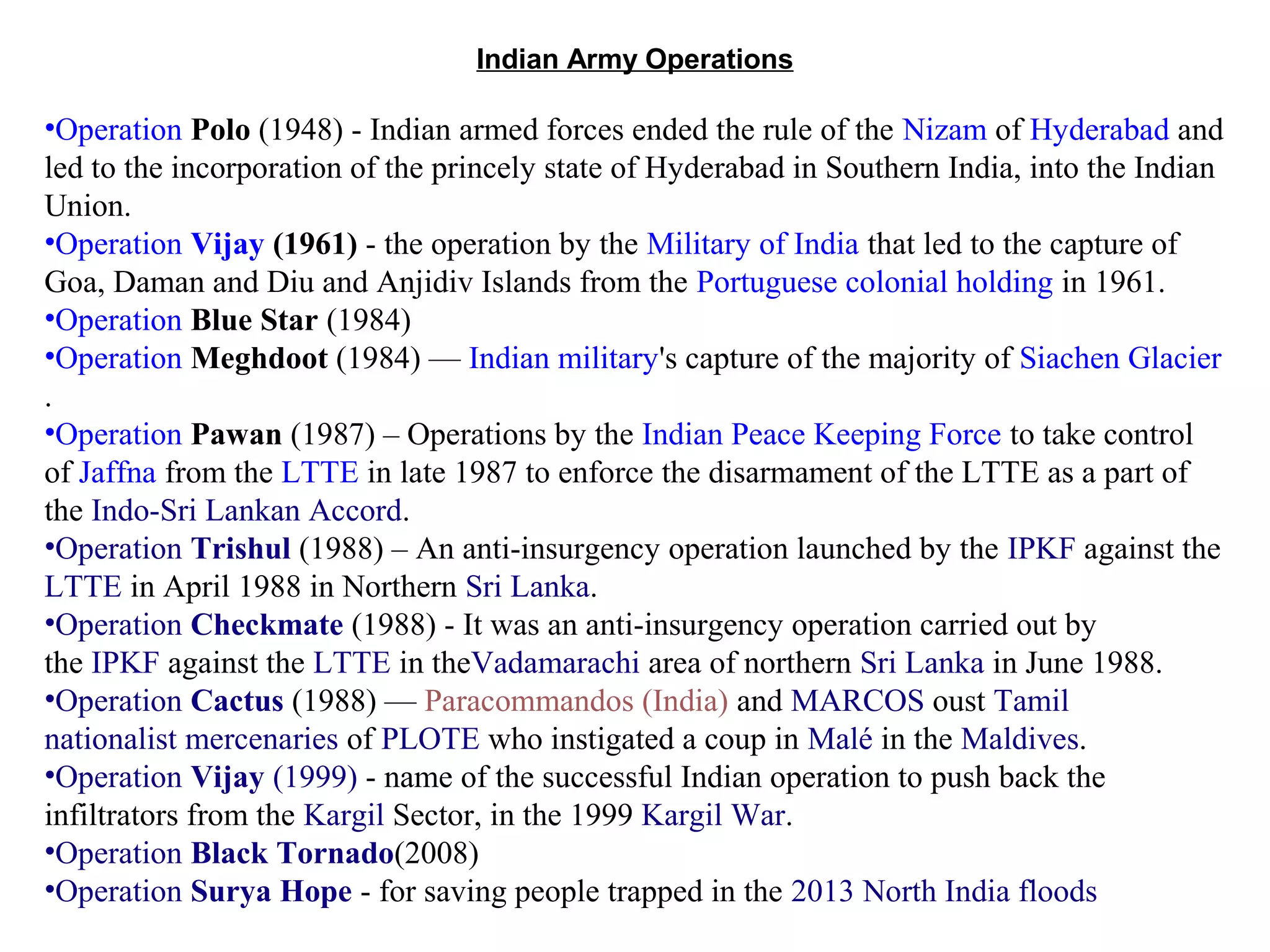 Indian Army Operations

•Operation Polo (1948) - Indian armed forces ended the rule of the Nizam of Hyderabad and
led to the incorporation of the princely state of Hyderabad in Southern India, into the Indian
Union.
•Operation Vijay (1961) - the operation by the Military of India that led to the capture of
Goa, Daman and Diu and Anjidiv Islands from the Portuguese colonial holding in 1961.
•Operation Blue Star (1984)
•Operation Meghdoot (1984) — Indian military's capture of the majority of Siachen Glacier
.
•Operation Pawan (1987) – Operations by the Indian Peace Keeping Force to take control
of Jaffna from the LTTE in late 1987 to enforce the disarmament of the LTTE as a part of
the Indo-Sri Lankan Accord.
•Operation Trishul (1988) – An anti-insurgency operation launched by the IPKF against the
LTTE in April 1988 in Northern Sri Lanka.
•Operation Checkmate (1988) - It was an anti-insurgency operation carried out by
the IPKF against the LTTE in theVadamarachi area of northern Sri Lanka in June 1988.
•Operation Cactus (1988) — Paracommandos (India) and MARCOS oust Tamil
nationalist mercenaries of PLOTE who instigated a coup in Malé in the Maldives.
•Operation Vijay (1999) - name of the successful Indian operation to push back the
infiltrators from the Kargil Sector, in the 1999 Kargil War.
•Operation Black Tornado(2008)
•Operation Surya Hope - for saving people trapped in the 2013 North India floods

 