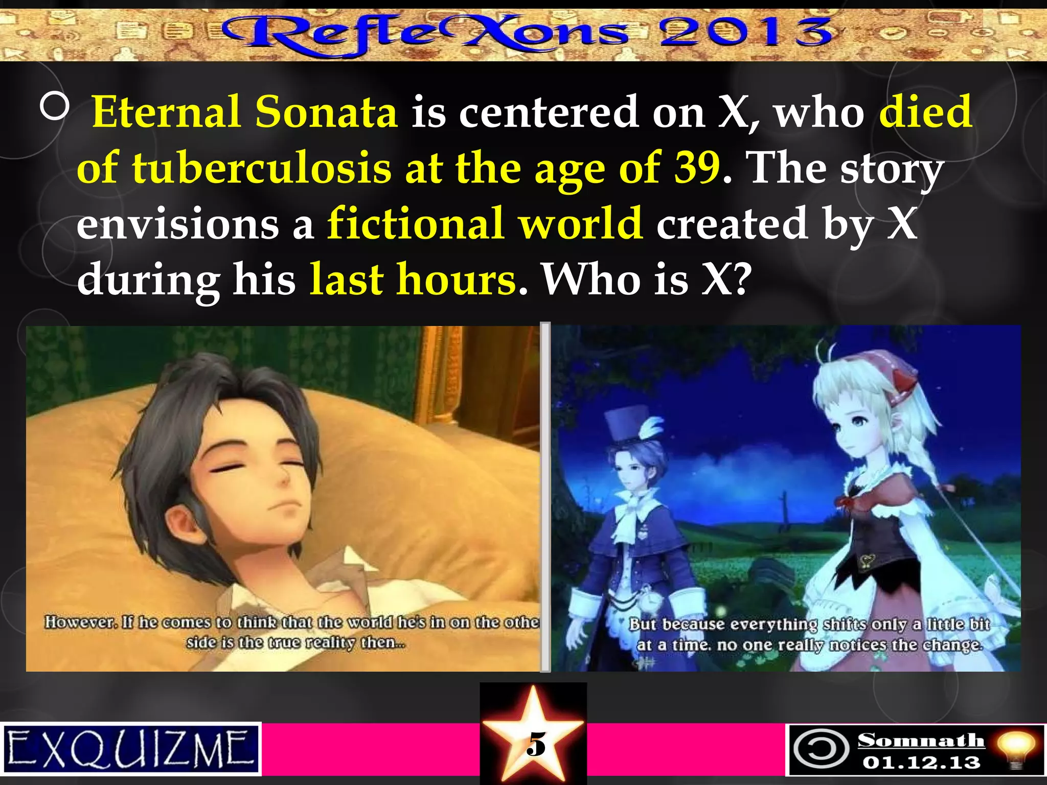  Eternal Sonata is centered on X, who died

of tuberculosis at the age of 39. The story
envisions a fictional world created by X
during his last hours. Who is X?

5

 