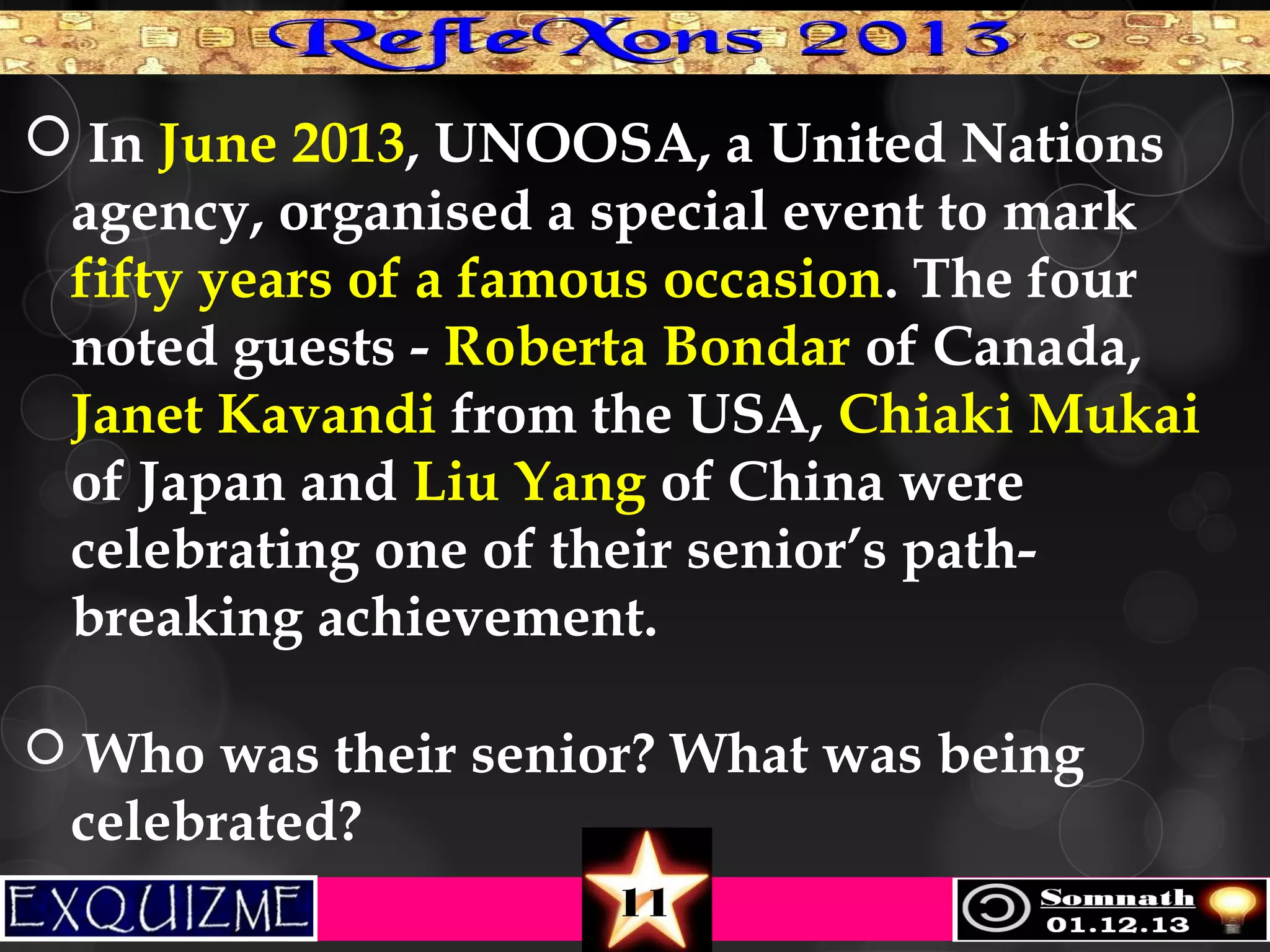  In June 2013, UNOOSA, a United Nations
agency, organised a special event to mark
fifty years of a famous occasion. The four
noted guests - Roberta Bondar of Canada,
Janet Kavandi from the USA, Chiaki Mukai
of Japan and Liu Yang of China were
celebrating one of their senior’s pathbreaking achievement.
 Who was their senior? What was being

celebrated?
11

 
