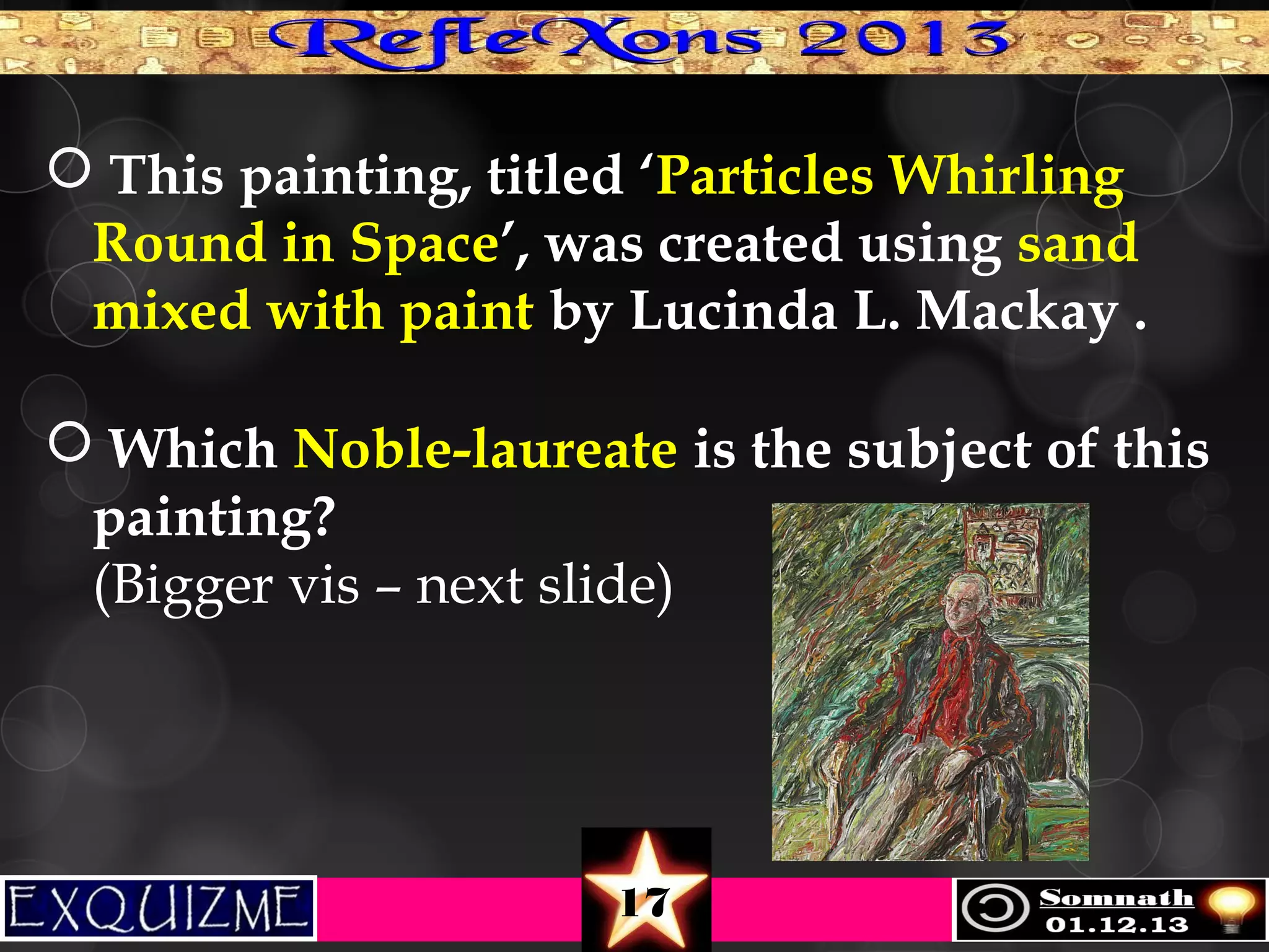  This painting, titled ‘Particles Whirling
Round in Space’, was created using sand
mixed with paint by Lucinda L. Mackay .
 Which Noble-laureate is the subject of this
painting? 
(Bigger vis – next slide)  

17

 