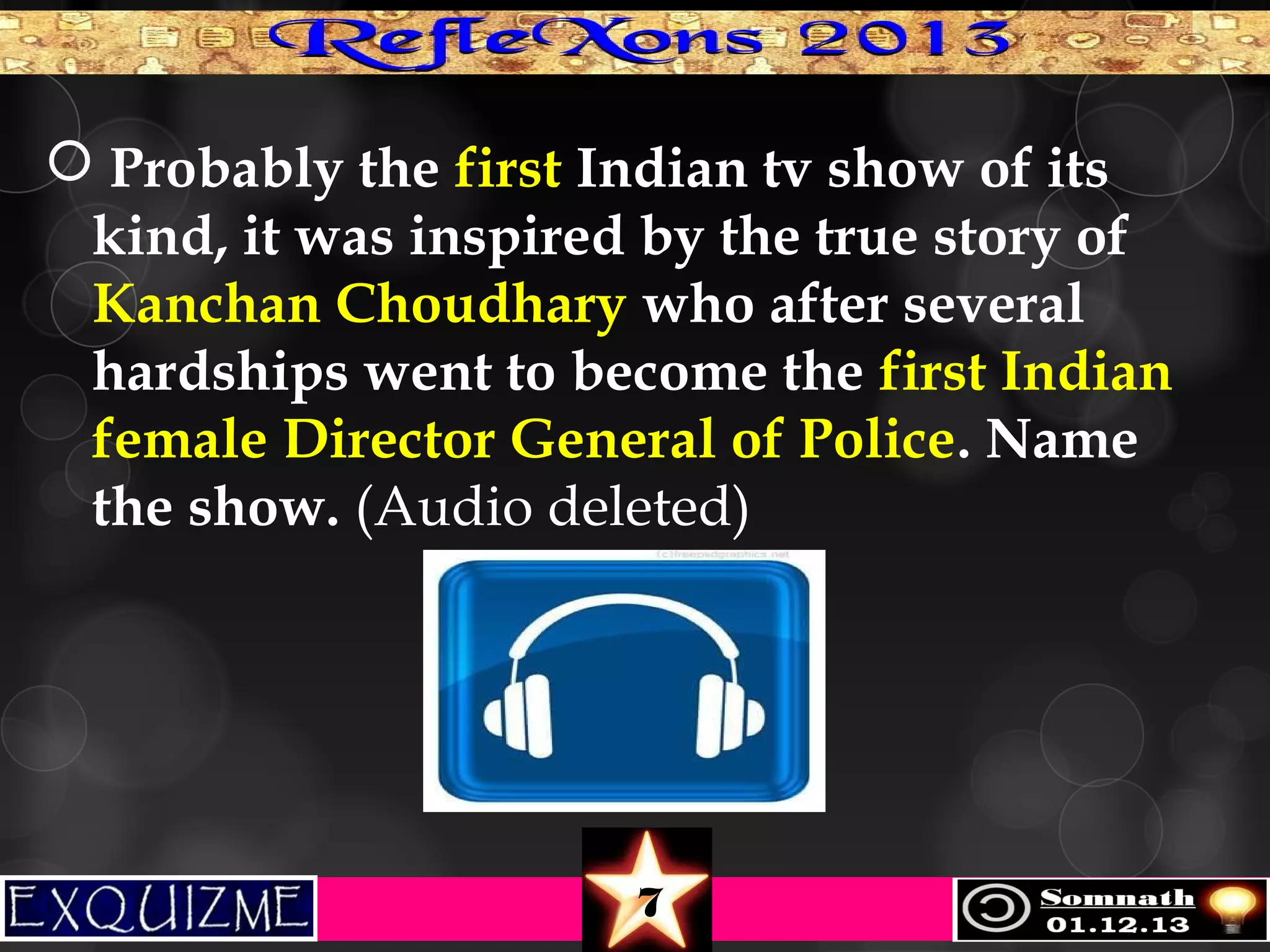  Probably the first Indian tv show of its
kind, it was inspired by the true story of
Kanchan Choudhary who after several
hardships went to become the first Indian
female Director General of Police. Name
the show. (Audio deleted)

7

 