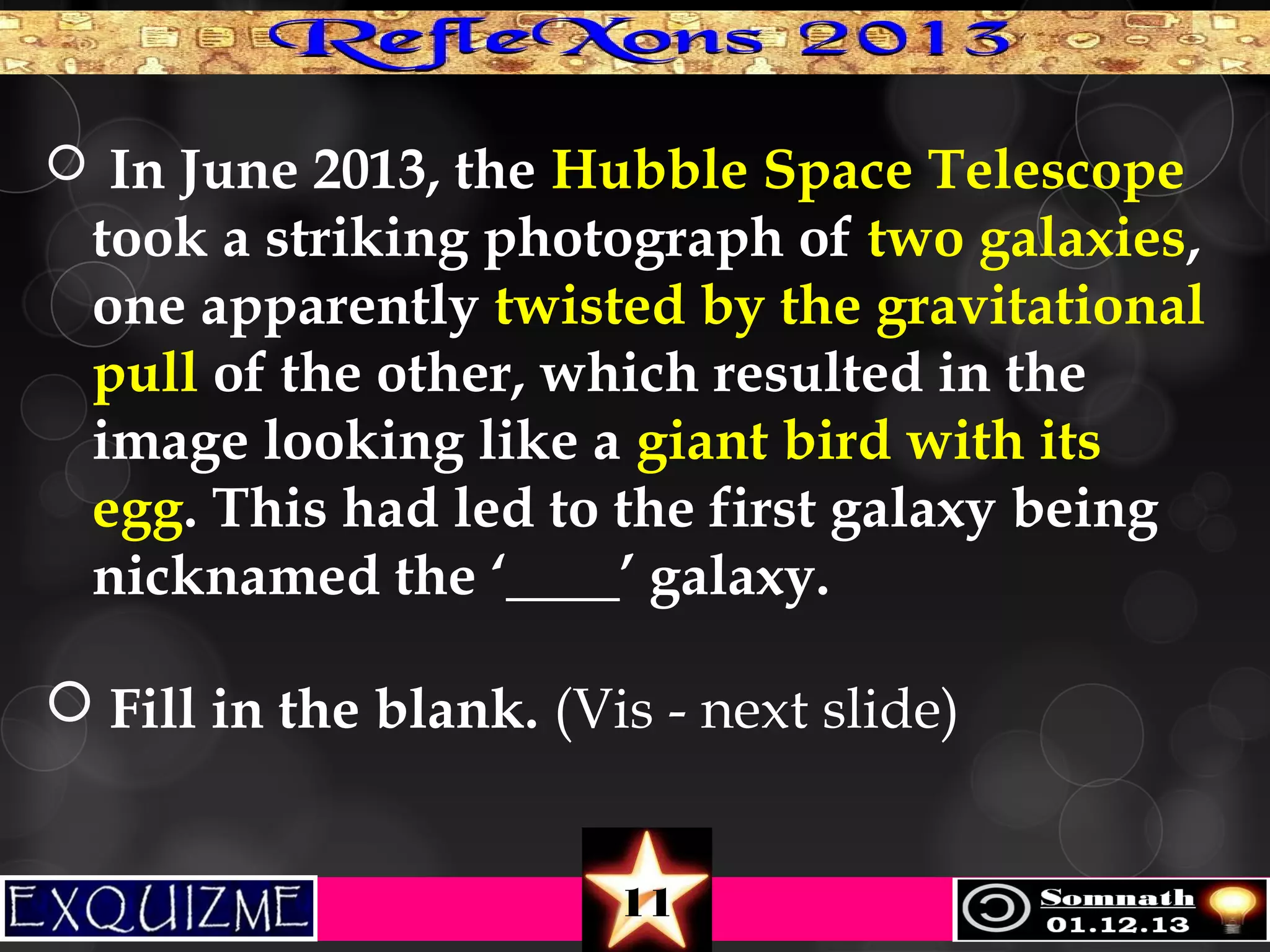  In June 2013, the Hubble Space Telescope

took a striking photograph of two galaxies,
one apparently twisted by the gravitational
pull of the other, which resulted in the
image looking like a giant bird with its
egg. This had led to the first galaxy being
nicknamed the ‘____’ galaxy.
 Fill in the blank. (Vis - next slide)
11

 