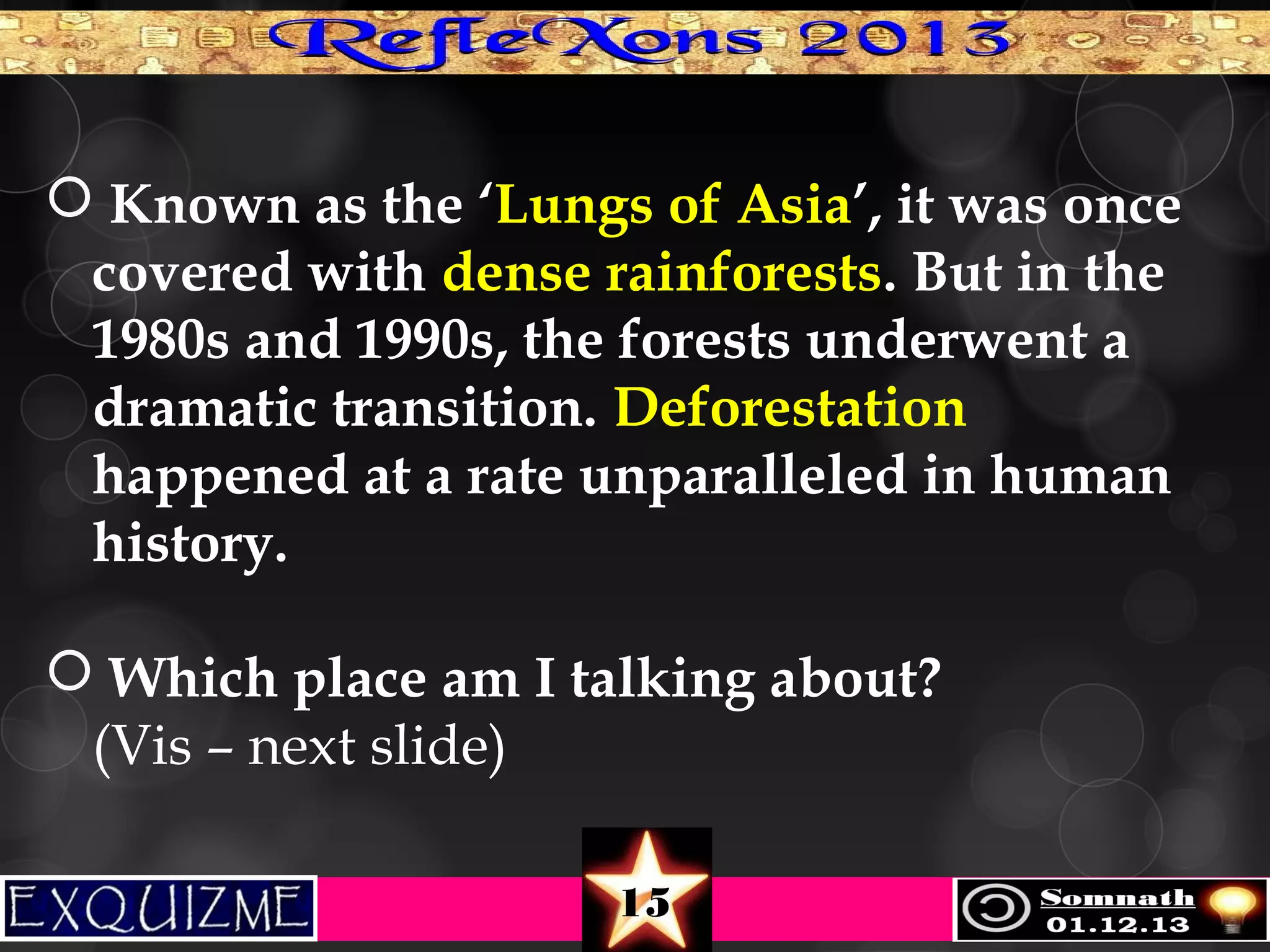  Known as the ‘Lungs of Asia’, it was once
covered with dense rainforests. But in the
1980s and 1990s, the forests underwent a
dramatic transition. Deforestation
happened at a rate unparalleled in human
history.
 Which place am I talking about?
(Vis – next slide)
15

 