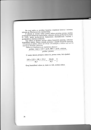 Na ovaj nadin se utvrduje hranjiva vrijednost krmiva i normtra

ishrana po Morissonovim standardima'

'""''tiilir;t l;;*;

;;h"

pratiti odnos proteina Pi:T," ostalim
jl.l:I,*i"l
prour'rr;iri.r,i"riiri*'l1tq;ii;i;,odl-?,':oti^e.1r^1-f :-!i"' tvanma t
'ruti.
i;";i;;,
i,.obavljivini bezazotnim ekstraktivnim

probavljivoj celulozi (vlaknini).
-^ ^r-^^
njivih
iuiu uo o d nos L_^-;i,;h aqtcriiq ndnosnrr
F f .ji;;; izmedu proteinah raostalih TltlTll 1;. matertla
hraniivih
i
r,runiai.ii;;d;. oano.
'i'6;;;;;; J.-rtti.r,ia..t
l:8 srednjim, a odnos veii od l:8
"al,o-do
rrazvan je Sirokim odnosom'
Odnos se izradunava po sljede6em obrascu:
probav. mast x 2-,25 + ptob' BEI J ito'b' t"l"l:3
probav. Protein

i;i';t;;

*::-:l:

U ranije datom primjeru odnos 6e, prema tome' biti sljedeii:
3,93

x2,25

+

190

38,7

+ 151,2 394.04

=-

38,7

8

I

Ovaj hranidbeni odnos je, kako se vidi, srednji odnos'

i

38

 