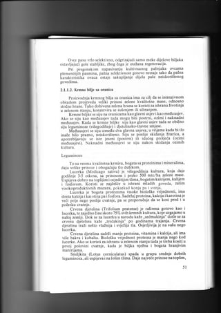 Ovce pasu vrlo selektivno, odgrizajuii samo meke dijelove biljaka
ostavljajuil gole stabljike, zbog dega je oteLana regeneracija.
Pri pregonskom napasivanju kultivisanog paSnjaka ovcama
piemenitijih fasmina, pasna seleklivnos! eo1.gv9 nestaje tako da paSna
karakteriitika ovaca ostaje sakupljanje dijela pale neiskori5tenog
govedima.
2,1.1.2. Krmno bilje sa oranica

Proizvodnja krmnog bilja sa oranica ima za cilj da se intenzivnom
obradom proiivedu veliki prinosi zelene kvalitetne mase, odnosno
stodne hrane. Tako dobivena zelena hrana se koristi za ishranu Zivotinja
u zelenom stanju, konzervira se su5enjem ili siliranjem.
Krmne biljke se siju na oranicama kao glavni usjev i kao meduusjev.
Ako se siju kao meduusjev tada mogu biai postrni,.ozimi i naknadni

meduusjev. Kada se krntne biljke siju kao glavni usjev tada se obidno
siju leguminoze (vi5egodi5nje) i djetelinsko-travne smje.se'
" Ivieduusjevi ie sij-u izmedu dva glavna usjeva, u vrijeme kada bi tlo

bilo prarro, neiskoristeno. Siju se poslije skidanja Litarica, a
upotrebljavaju se isre jeseni (posirni) ili iduieg gloljeia (ozimi
meduusjivi)." Naknadni meduusjevi se siju nakon skidanja ozimih
inade

kultura.
Leguminoze

To su veoma kvalitetna krmiva, bogata sa proteinima i mineralima,
daju velike prinose i obogaiuju tlo duSikom.
' Lucerki (Medicago- sativa) je viSegodi5nja kultura, koja daje
godi$nje 3-5 otkosa, sa prinosom i preko 500 mtc,/ha zelene mase'
[Jspijei,a dobro na toplijim i ocjeditijim tlima, bog.atim kalcijem, kalijem
i foiforom. Koristi'se najde5ie u ishrani mladih goveda, zatim
visokoproduktivnih muzara, pokatkad konja pa i._svinja-.
Lucerka je bogata proternrma visoke bioloske vrijednosti, ima
dosta kalcija i icaroti-na pai fosfora. sadrzaj proteina, kalcija i karotina je
veii prije nego poslije cvatnje, pa se prepbruduje da se kosi pred i u
podetku cvatnje.
Crvena djetelina (Trifolium pratense) je raiirena gotovo kao i
lucerka, te zajedno iine skoro 75Vo svih krmnih kultura, koje uzgajamo u
-Dok
se za lucerku u narodu kaZe ,,sedmakinja" dotle se za
naSoj zemlji.
crvenu djetelinu kaZe ,,treiakinja" po godinama trajanja. Crvena
djetelina traZi nelto vlaLnija i svjeZija tla. Osjetljivija je na su5u nego
lucerka.
Crvena djetelina sadrZi manje proteina, vitamina i kalcija, ali ima
vi5e bakra i k-obalta. Biolo5ka vrijednost proteina je manja nego kod
lucerke. Ako se koristi za ishranu u zelenom stanju tada je treba kositi u
prvoj polovini cvatnje, kada je biljka njeZna i bogata hranjivim
materijama.
Smititita (Lotus corniculatus) spada u grupu srednje dobrih
leguminoza, ali uspijeva i na lo5im tlima. Daje najveie prinose na toplim,

5l

 