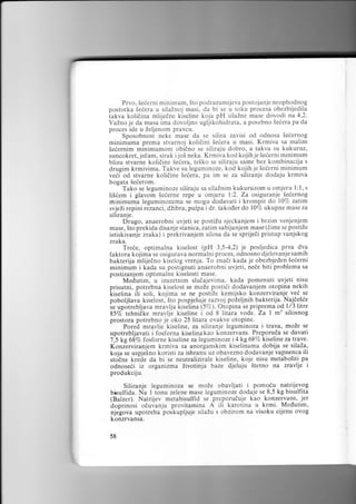 Prvo, Seierni minimum, 5to podrazumiieva postojanje neophodnog
postotka Seiera u silaZnoj masi, da bi se u toku procesa obezbijedila
iakva kolidina mlijedne kiseline koja pH silaZne mase dovodi na 4,2.
Vaino je da masa ima dovoljno ugljikohidrata, a posebno Seiera pa da
proces ide u Zeljenom pravcu.
Sposobnost neke mase da se siiira zavisi od odnosa Seiernog
minimuma prema stvarnoj kolidini 5eiera u masi. Krmiva sa malim
Seiernim minimumom obidno se siliraju dobro, a takva su kukuruz,
suncokret, jedam, sirak i joi neka. Krmiva kod kojih je Sederni minimum
blizu stvarne kolidine Seiera, te5ko se siliraju same bez kombinacija s
drugim krmivima. Takve su leguminoze, kod kojih ie Seierni minimum
veii od stvarne kolidine Seiera, pa im se za siliranje dodaju krmiva
bogata Seierom.
Tako se leguminoze siliraju sa silaZnim kukuruzom u omjeru l: l, s
liSiem i glavom Seierne repe u omjeru l:2. Za osiguranje Sedernog
rninimuma leguminozama se mogu dodavati i krompir do l07a zatim
svjeZi repini rezanci, dLlbra, pulpa i dr. takoder do l)c/o ukupne mase za
siliranje.
Drugo, anaerobni uvjeti se postiZu sjeckanjem i brzim venjenjem
mase, 5to prekida disanje stanica, zatim sabijanjem mase (6ime se postiZe
istiskivanje zraka) i prekrivanjem silosa da se sprijedi pristup vanjskog
zraka.
Tre6e, optimalna kiselost (pH 3,5-4,2) je posljedica prva dva
faktora kojima se osigurava normalni proces, odnosno djelovanje samih
bakterija mlijedno kiselog vrenja. To znadi kada je obezbjeden Seierni
minimum i kada su postignuti anaerobni uvjeti, ne6e biti problema sa
postizanjem optrmalne kiselosti mase.
- Medutim, u izuzetnim sluiajevima, kada pomenuti uvjeti nisu
prisutni, potrebna kiselost se moZe posti6i dodavanjem otopina nekih
kiselina ili soli, kojima se ne postiZe kemijsko konzerviranje vei se
poboljiava kiselost, 5to pospjeiuje razvoj poZeljnih bakterija. Najde56e
ie upotrebljava mravlja kiselina (5%). Otopina se priprema od 1/3 litre
8570 tehni8ke mravlje kiseline i od 8 litara vode. Za I m3 silosnog
prostora potrebno je oko 25 litara ovakve otopine.
- Pored mra.vlie kiseline, za siliranje leguminoza i trava, moZe se
upotrebljavati i fosforna kiselinakao konzervans. Preporuda se davati
7,5 kg687o fosforne kiseline za leguminoze i4kg 68% kiselinezatraYe.
Konzirviranjem krmiva sa anorganskim kiselinama dobija se silaia,
koja se uspjetno koristi za ishranu uz obavezno dodavanje vapnenc.a ili
stodne krede da bi se neutralizirale kiseline, koje nisu metaboliti pa
odnose6i iz organizma iivotinja baze djeluju Stetno na zravlje i
produkcrju.

Siliranje leguminoza se moZe obavljati i pomoiu natrijeyog
blsulfida. Na I tonu zelene mase leguminoze dodaje se 8,5 kg bisulfita
(Balzer). Natrijev metabisulfid se preporuduje kao konzervans, .jer
doprinosi oduianju provitamina A ili karotina u krmi. Medutim,
njegova upotreba poskupljuje siiaZu s obzirom na visoku cijenu ovog
konzrvansa.
58

 