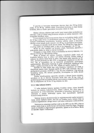 30. kg dobre
U pravilu se kravama muzarama dnevno da.ie okose daje manja
kravama
silaZe, ili do 40 kg ;liffi iiiui.. Gravidnim
daje'

i.,;1,6il;;Jor.

t.

vlsoko gravidnim kravama silaza ne

posljedice po
Obilna ishrana silaZom ipak moZe imati nepovoljne
mliieko ie slabije masnoie i ima
,arufi,"u1f.o i. rif Ja fr!.g i""fiteta
neugodan kiselkast ukus.
"--"il;;junadi ru'trli koncentrata dalu se ove,kolidine,silaze: od l0
U tovu s
{.o-7
do l2 kg u ioku ,ouu u u posljednjem.miesecu.od 5 silaZe kg'dnevnom
u
odli6ne
maniim kolidinama t on..ntrita. koli6ina
i ao 20 kg, uz postepeno poveianje'
i;;;;i
auuuti silaZa' Na t0O kg iive vage daje se
Ovcama t. ,ur.od.i,,.,oZ.
do 2-3 kg'
l-1,5 kg silaZe uz ot."a.u, paiu,.a ako se ne nap^asaju i
silaZe' Smrznuta' pljesniva i
Konji su vrlo ;tJ..fti;;'['littt
pokvarena silaia ne smi.le se.davati konjima' -:-^-.^: .,r^
"""
f";r1. siromaSna na sirovoj vlaknini. i to

;;;;i;;irii

;#Jil;il;

S"iniura r. aule'iiirzr,

dnevno 4"-5 kg na 100 tjelesne teZine'
od
Kako je dosad vei reieno' hranjiva vrijednost llaZe ovisi u
riti.u I od nieina siiiranja. Dobra silaZa
f.uufii.iu kimiva f.oj. se
matenjt .'u 19odnosu na zelenu ;;r; k;il ie silira, ima manje suhe
prot.inu-;" ;i; l27a, a energetske vrijednosti za oko l0ii%,
ito je
S%."r""if.r ,uru.jjil-l;; ;"najveiiir promjenama podvrgnuti
otpadnog soka
;;xj iil.i;,d.lil. Mi n.til ne materije. se gube t'i d11:,:T.,
vitamin D.
;i"dt;, ; trui.i tu.oiina su do rcqo. silaza ne sadrzi
silaze u
Sienaza ili sutra-silaza ima veiu hranjivu vrijednost od

pr"u"rrii11., prot.i,iu-i'0.4s r: u I kg. 5to dini vrijednost I kg dobrog.
"ir1'runi
sjenaZ5m, Zivotinjama ne treba davati
ii;;;;i;;'rir'..". p"
obrok sijena.
-"-.-i;**; istraZivanjima upotrebe sjenaZe u ishrani krava muzara,
20 kg' dime.se
utvrcleno je da se dnevno krauama moZe dati oko
proizvodni
podmiruju potrebe r;;;d;t.i ;6.ot i istovremeno osigurava
dan'
Ai;r;rntlienott od l0 do 12 kg mlijeka na
2.1.2. Suha kabasta krmiva

U suha kabasta krmiva spadaju livadsko sijeno' sijeno krmnih
No' prije l:g: ::
t<uttuia-sa orunl.u,luluiu'o'inu, ilamu i pljeva'
prethodno ie potrebno upoznatr se sa
;;;;";;; ta orim krmivima, sijena, [a.i najvainijim naiinom
suienlem u smrslu"';;b*";jf
konzerviranja krmiva.

Susenjekrmiva(konzervacua)jenajjednostavnijinadinkonzervi.

bilje sa
iivadna trava,
.anja;;i;;. tuuust.'t.,iane, kao sto * neka vodenasta ikrmno krmiva'
sodna
jo5
ii.gu*inor.'i;;G; tiavel i
"i"1"."

umanjuje sadriaj vode sa oko 8070 na oko 20%' dime se
dobij; ;i,;;o foje se moie duvati"od kvarenja relativno du.'o. Osu5eno
iii.nt se"smje5ta u oOgovara,ude spremiSte, uplasti se ili se balira. MoZe
se takoder mljeti i briketirati.
Suienjem

64

se

 