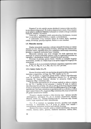 je vrlo osjetljiv prema oksidaciji irazarase lako narotito
na povi5enoj temperaturi. Ne moZe se deponovatiu tijelu. Ovaj vitamin
se ne nalazi u osulenim biljkama kuhanjem se razlaZe a ima ga u zelenim
biljkama, mlijeku i krompiru.
Ueesrvuje u razlaganju nekih aminokiselina (fenilalanin, tirozin)
kao i u prometu ugljikohidrata, a spada u antioksidante.
U nedostatku ovog vitamina dolazi do bolesti desni, ispadanje
zubiju, krvarenja, pucanja kapilara. Bolest se zove skorbut.

Vitamin

C

1.5. Mineralne materije
ZnaEai mineralnih materija u ishrani domaiih Zivotinja je svakim
danom sve vedi. One daju kostima dvrstinu, udestvuju kao sastavni dio
proteina i masti, izgraduju tkiva, krv, sudjeluju u odrlavanju osmotskog
pritiska, u regulaciji ravnoteZe baza i kiselina.
- Mineralne materije nisu izvor energije ve6 slule uglavnom kao
materijal za sintezu kemijskih spojeva, koje su organizmu potrebne za
izgradnju i obezbjedenje nuZnih i tekudih livotnih potreba.
" Zivotinje ih primiju putem hrane. Ukoliko je zemlji3te bogatije
mineralima, utoli[o ee i Ui[ita koja se na njemu uzgaja biti bogatija tim
mineralom.
Smatra se da su za normalnu funkciju i izgradnju organizma nulni
Ca, P, Na, Cl, Mg, Fe. S, J, Mn, Zn,Co, Cu i jo5 neki.
1.5.1. Xalcij

i fosfor (Ca,

P)

Kostur iivotinja sadrzi oko pet Sestina ukupnih kolitina mineralnih
materija u organizmu, od dega oko 70Vo otpada na Ca i-P.
Ci i p dolaze u organizam putem hrane i njihovo iskori5tavanje
ovisi od primljene kolidine medusobnog odnosa Ca i P,. prisu:lva
-D,
itepena kiselosti obroka, te prisustva Zeljeza (Fe),
vitamina
magnezija (Mg) i aluminija (Al).
- Za
lovoljnu apsorpciju Ca i P iz hrane najbolji je odnos u omjeru
-je jo5
prisutan i vitamin D tada ie nji.ltoyg
2: I do :2, i- ukoiiko
joS bdlje. Ali; ako je obrok suvise kiseo (kisela silaZa)
iskoristavanje biti
stvara se neiastopivi trikilcijski fosfat Cal(POr)zpa se Ca i P ne mogu
apsorbovati. Isto tako umanjena je apsorpcrja .a9 s.e P obroku u v-elikoj
mjeri nalaze Leljezo (Fe, magnezU (Mg) i aluminij (Al), koji sa fosforom
(P) grade nerastvorive fosfate.
Prisustvo oksalne kiseline u liSiu Seierne repe i Spinata takoder
onemoguiava apsorpciiu Ca, jer se stvaraiu nerastvorivi oksalati.
Mekinjl sadrZe fzv. 'litinsku kiielinu koja sir . fosforom daje fitinski
fosfor, koga nepreZivari slabo iskori5tavaju.

Ca i P su znadajni za izgradnju kostura, posebno kod mladih
Zivotinja. U nedostatku Ca ,i P javlja se rahitis kod mladih i

osteomalacija (mekanost kostiju) kod starijih Zivotinja.
- Kalcija (Ca) ima u iucerki, zatim u ostalim djetelinama, obranom
mlijeku. lanenoj sadr.t, glutenu, silaZnom kukuruzu, su5enoj dibri,
30

 