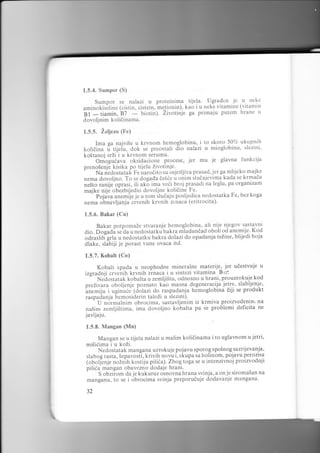 1.5.4. Sumpor (S)

u proteinima tijela' Ugradcn .je u neke
(cistin, cistein, me_tionin), kao i u neke vitamine (vitamin

Sumpor se nalazi

u*l"otir[iine

gf

b7 - biotin)' Zivotinje
- tiamin,
dovoljnim koliiinama.

ga primaju putem hrane

u

1.5.5. Zeljezo (Fe)
Ima ga najvi5e u krvnom hemoglobinu, i to skoro 50% ukupnih
kolidina i tijeiu, dok se preostali d.io nalazi u mioglobinu, slezini,
ko5tanoj srZi i u krvnom serumu'
Orriogrr6aru oksidacione procese, jer mu je glavna funkcija
preno5enje kisika po tijelu Zivotinje..
- Nu nedostatak Fe narodito su bsjetljiva prasad, jer ga mljeko maj!e
.r.*u Joroljno. To se dogada de56e u onim sludajevima kada se krmada
n.Sto .unA""oprasi, ili ak6 ima veii broj prasadi na leglu, pa organizam
majke nije obezbijedio dovoljne kolidine Fe.
" pojava an.m1" je u tom ilueaiu posljedica nedostatka Fe, bez koga
nema obnavljanja- civenih krvnih z.naca (eritrocita)'
1.5.6. Bakar (Cu)

Bakar potpomaze stvaranje hemoglobina, ali nije njegov sastavni
dio. Dogadi .. au u nedostatkubakra rnladundad oboli od anemije. Kod
odraslih"grta u nedostatku bakra dolazi do opadanja teZine, blijedi boja
dlake, slabiji je porast vune ovaca itd.
1.5.7. Kobalt (Co)

Kobalt spada u neophodne mineralne materije- jer udestvuje u
izgradnji crvenih krvnih irnaca i u sintezi vitamina Brz:
" Nedostatak kobalta u zemljistu, odnosno u hrani, prouzrokuje kod
preZivara oboljenje poznato kao masna degenerac.ija jeil.9. slabljenje,
'anemiju i uginuie (dolazi do raspadanja hemoglobina diji se produkt
raspadan.ja hemosiderin taloZi u slezini).
' U normalnim obrocima, sastavljenim iz krmiva proizvedenin, na
na5im zemlji5tima, ima dovoljno kobalta pa se problemi deficita ne
iavljaju.
1.5.8. Mangan (Mn)
se u tijelu
mi5iiima i u koZi.

Mangan

i
!

nalazi u malim kolidinama i to uglavnom u

jetri,

Nedostatak mangana uzrokuje pojavu sporog spolnog.sazrijevanja,
slabog rasta, Sepavost], krivih novu i, skupa sa holinom, pojavu perozisa
(obolj"enje noZnih kostiiu piliia). Zbogtoga se u intenzivnoj proizvodnji
pili6a mangan obavezno dodaje hrani.
' S obziiom da je kukuruz osnovna hrana svinja, a on je siroma5an na
manganu, to se i obrocima svinja preporuiuje dodavanje mangana'
32

 