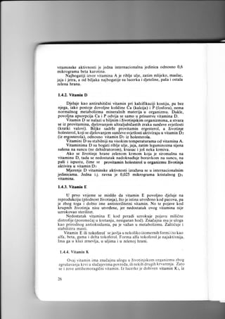 vitaminske aktivnosti je jedna internacionalna jedinica odnosno 0,6
mikrograrna beta karotina.
Najbogatiji izvor vitamina A je riblje ulje, zatim mlijeko, maslaco
jaja i jetra, a od bitjaka najbogatije su lucerka i djeteline, pa5a i ostala
zelena hrana.
1.4.2. Vitamin D

Djeluje kao antirahitiCni vitamin pri kalcifikaciji kostiju, pa bez
njega, iako postoje dovoljne koliiine Ca (kalcija) i P (fosfora), nema
normalnog metabolizma mineralnih materija u organizmu. Dakle,
povoljna apsorpcija Ca i P odvija se samo u prisustvu vitamina D.
Vitamin D se nalazi u biljnim i livotinjskim organizmima, a stvara
se iz provitamina, djelovanjem ultraljubiEastih zraka sundeve svjetlosti
(kratki valovi). Biljke sadrle provitamin ergesterol, a livotinje
holesterol, koji se djelovanjem sundeve svjetlosti aktiviraju u vitamin Dz
(iz ergosterola), odnosno vitamin D: iz holesterola.
Vitamini D su stabilniji na visokim temperaturama od vitamina A.
Vitaminima D su bogati riblje ulje, jaja, zatim leguminozna sijena
su5ena na suncu (ne dehidratorom), kvasac i jo5 neka krmiva.
Ako se Zivotinje hrane zelenom krmom koja je sirorna5na na
vitaminu D, tada se nedostatak nadoknaduje boravkom na suncu, na
pali i ispustu, dime se provitamin holesterol u organizmu livotinja
aktivira u vitamin Dr
Mjerenje D vitaminske aktivnosti izraLava se u internacionalnim
jedinicama. Jedna i.j. ravna je 0,025 rnikrograma kristalnog p3
vitamina.
1.4.3. Vitanin E

U prvo vrijeme se mislilo da vitamin E povoljno djeluje na
reprodukciju (plodnost tivotinja), 5to je istina utvrdeno kod pacova, pa
je zbog toga i dobio ime antisterilitetni vitamin. No te pojave kod
krupnih Zivotinja nisu utvrdene, jer nedostatak ovog vitamina nije
uzrokovao sterilitet.
Nedostatak vitamina E kod peradi uzrokuje pojavu mi5iine
distrofije (poremedaj u kretanju, nesiguran hod). Znadajna mu je uloga
kao prirodnog antioksidanta, pa je vaLan u metabolizmu, Za5tiiuje i
stabilizira masti.
Vitamin E ili tokoferol' se javlja u nekoliko izomernih formi i to kao
alfa, beta, gama i delta tokoferol. Forma alfa tokoferol je najaktivnija.
Ima ga u klici zrnevlja, u uljima i u zelenoj hrani.
1.4.4. Vitamin K

Ovaj vitamin ima znadajnu ulogu u Zivotinjskom organizmu zbog
zgru5avanja krvi u sludajevima povreda, ilinekih drugih krvarenja. Zalo
se izove antihemoragidni vitamin. Iz lucerke je dobiven vitamin Kr, iz

I

I


26

 