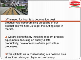 The need for hour is to become low cost

producer w/o compromising on quality of our
product this will help us to get the cutting edge in
market.
 We are doing this by installing modern process

equipments, focusing on quality & total
productivity, developments of new products n
processes.
This will help us in consolidating our position as a

vibrant and stronger player in core bakery

 