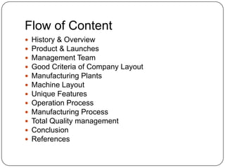 Flow of Content













History & Overview
Product & Launches
Management Team
Good Criteria of Company Layout
Manufacturing Plants
Machine Layout
Unique Features
Operation Process
Manufacturing Process
Total Quality management
Conclusion
References

 
