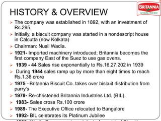 HISTORY & OVERVIEW
 The company was established in 1892, with an investment of












Rs.295.
Initially, a biscuit company was started in a nondescript house
in Calcutta (now Kolkata)
Chairman: Nusli Wadia.
1921- Imported machinery introduced; Britannia becomes the
first company East of the Suez to use gas ovens.
1939 - 44 Sales rise exponentially to Rs.16,27,202 in 1939
During 1944 sales ramp up by more than eight times to reach
Rs.1.36 crore
1975 –Britannia Biscuit Co. takes over biscuit distribution from
parry’s
1979- Re-christened Britannia Industries Ltd. (BIL).
1983- Sales cross Rs.100 crore
1989- The Executive Office relocated to Bangalore
1992- BIL celebrates its Platinum Jubilee

 