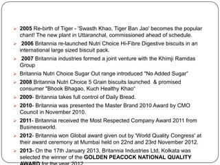  2005 Re-birth of Tiger - 'Swasth Khao, Tiger Ban Jao' becomes the popular

chant! The new plant in Uttaranchal, commissioned ahead of schedule.
 2006 Britannia re-launched Nutri Choice Hi-Fibre Digestive biscuits in an

international large sized biscuit pack.
 2007 Britannia industries formed a joint venture with the Khimji Ramdas

Group
 Britannia Nutri Choice Sugar Out range introduced "No Added Sugar”
 2008 Britannia Nutri Choice 5 Grain biscuits launched & promised

consumer "Bhook Bhagao, Kuch Healthy Khao“
 2009- Britannia takes full control of Daily Bread.
 2010- Britannia was presented the Master Brand 2010 Award by CMO

Council in November 2010.
 2011- Britannia received the Most Respected Company Award 2011 from

Businessworld.
 2012- Britannia won Global award given out by 'World Quality Congress' at

their award ceremony at Mumbai held on 22nd and 23rd November 2012.
 2013- On the 17th January 2013, Britannia Industries Ltd, Kolkata was

selected the winner of the GOLDEN PEACOCK NATIONAL QUALITY

 