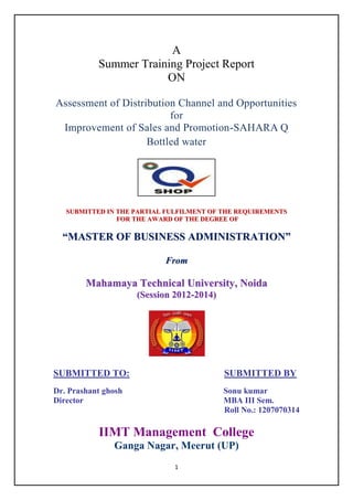 A
Summer Training Project Report
ON
Assessment of Distribution Channel and Opportunities
for
Improvement of Sales and Promotion-SAHARA Q
Bottled water

SUBMITTED IN THE PARTIAL FULFILMENT OF THE REQUIREMENTS
FOR THE AWARD OF THE DEGREE OF

“MASTER OF BUSINESS ADMINISTRATION”
Fr o m

Mahamaya Technical University, Noida
(Session 2012-2014)

SUBMITTED TO:

SUBMITTED BY

Dr. Prashant ghosh
Director

Sonu kumar
MBA III Sem.
Roll No.: 1207070314

IIMT Management College
Ganga Nagar, Meerut (UP)
1

 