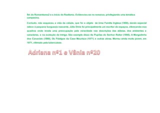 fim do Romantismo2 e o início do Realismo. Evidenciou-se no romance, privilegiando uma temática
campesina.
Contudo, não esqueceu a vida da cidade, que foi o objeto de Uma Família Inglesa (1868), dando especial
relevo à pequena burguesia nascente. Júlio Dinis foi principalmente um escritor de espaços, oferecendo -nos
quadros onde revela uma preocupação pela veracidade nas descrições das aldeias, dos ambientes e
caracteres, e na evolução da intriga. São exemplo disso As Pupilas do Senhor Reitor (1866), A Morgadinha
dos Canaviais (1868), Os Fidalgos da Casa Mourisca (1871) e outras obras. Morreu ainda muito jovem, em
1871, vitimado pela tuberculose.

 