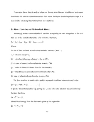 From table above, there is a clear indication, that the solar-biomass hybrid dryer is the most
suitable for the small scale farmers to cover their needs, during the processing of cash crops. It is
also suitable for drying the available fruits and vegetables.

2.3 Theory, Materials and Methods Basic Theory
The energy balance on the absorber is obtained by equating the total heat gained to the total
heat lost by the heat absorber of the solar collector. Therefore,
IAc = Qu + Qcond + Qconv + QR + Qρ ,………..(1)
Where:
I = rate of total radiation incident on the absorber’s surface (Wm –2 );
Ac = collector area (m 2 );
Qu = rate of useful energy collected by the air (W);
Qcond = rate of conduction losses from the absorber (W);
Qconv = rate of convective losses from the absorber (W);
QR = rate of long wave re-radiation from the absorber (W);
Qρ= rate of reflection losses from the absorber (W).
The three heat loss terms Qcond, Qconv and QR are usually combined into one-term (QL), i.e.,
QL = Qcond + Qconv + QR……………. (2)
If Ʈ is the transmittance of the top glazing and IT is the total solar radiation incident on the top
Surface, therefore,
IAc = Ʈ ITAc . (3)
The reflected energy from the absorber is given by the expression:
Qρ = Ʈ ITAc, (4)
20

 