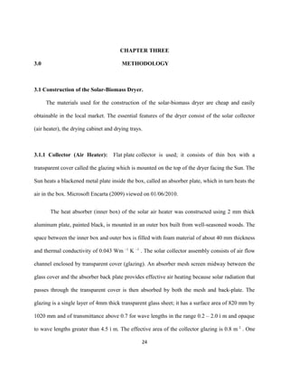 CHAPTER THREE
3.0

METHODOLOGY

3.1 Construction of the Solar-Biomass Dryer.
The materials used for the construction of the solar-biomass dryer are cheap and easily
obtainable in the local market. The essential features of the dryer consist of the solar collector
(air heater), the drying cabinet and drying trays.

3.1.1 Collector (Air Heater):

Flat plate collector is used; it consists of thin box with a

transparent cover called the glazing which is mounted on the top of the dryer facing the Sun. The
Sun heats a blackened metal plate inside the box, called an absorber plate, which in turn heats the
air in the box. Microsoft Encarta (2009) viewed on 01/06/2010.
The heat absorber (inner box) of the solar air heater was constructed using 2 mm thick
aluminum plate, painted black, is mounted in an outer box built from well-seasoned woods. The
space between the inner box and outer box is filled with foam material of about 40 mm thickness
and thermal conductivity of 0.043 Wm

–1

K –1 . The solar collector assembly consists of air flow

channel enclosed by transparent cover (glazing). An absorber mesh screen midway between the
glass cover and the absorber back plate provides effective air heating because solar radiation that
passes through the transparent cover is then absorbed by both the mesh and back-plate. The
glazing is a single layer of 4mm thick transparent glass sheet; it has a surface area of 820 mm by
1020 mm and of transmittance above 0.7 for wave lengths in the range 0.2 – 2.0 ì m and opaque
to wave lengths greater than 4.5 ì m. The effective area of the collector glazing is 0.8 m 2 . One
24

 