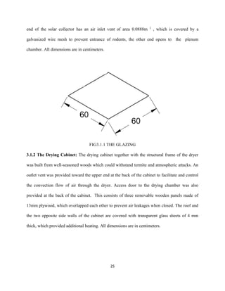 end of the solar collector has an air inlet vent of area 0.0888m

2

, which is covered by a

galvanized wire mesh to prevent entrance of rodents, the other end opens to the plenum
chamber. All dimensions are in centimeters.

FIG3.1.1 THE GLAZING
3.1.2 The Drying Cabinet: The drying cabinet together with the structural frame of the dryer
was built from well-seasoned woods which could withstand termite and atmospheric attacks. An
outlet vent was provided toward the upper end at the back of the cabinet to facilitate and control
the convection flow of air through the dryer. Access door to the drying chamber was also
provided at the back of the cabinet. This consists of three removable wooden panels made of
13mm plywood, which overlapped each other to prevent air leakages when closed. The roof and
the two opposite side walls of the cabinet are covered with transparent glass sheets of 4 mm
thick, which provided additional heating. All dimensions are in centimeters.

25

 